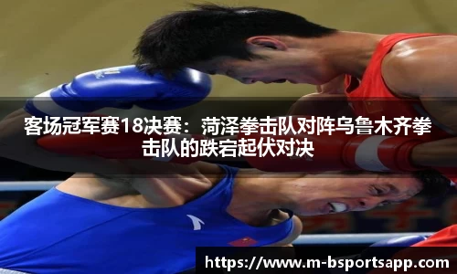 客场冠军赛18决赛：菏泽拳击队对阵乌鲁木齐拳击队的跌宕起伏对决
